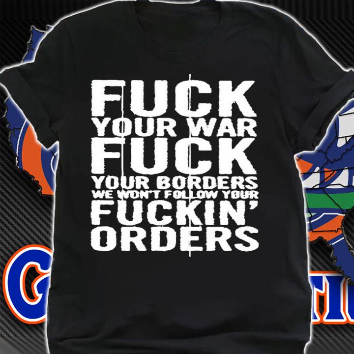 Fuck Your War Fuck Your Borders We Won't Follow Your Fuckin Orders Shirt t-shirt shirt
