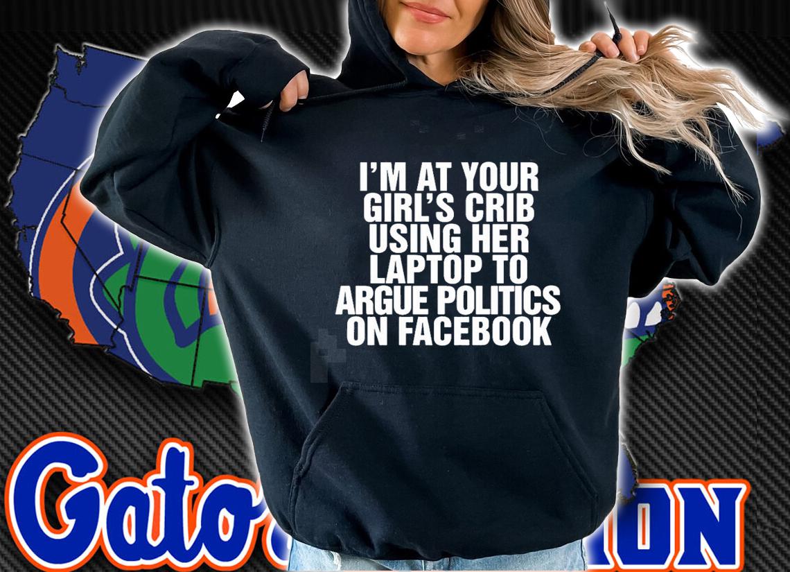 Im at your girls crib using her laptop to argue politics on facebook nice new shirt t-shirt hoodie