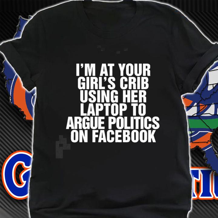Im at your girls crib using her laptop to argue politics on facebook nice new shirt t-shirt shirt